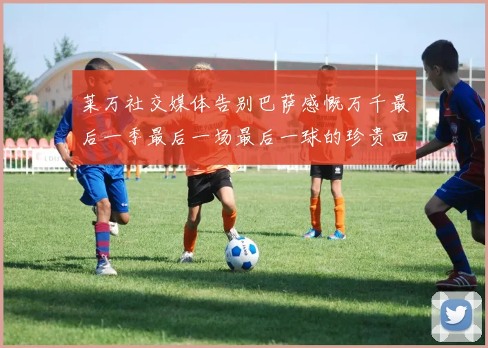 莱万社交媒体告别巴萨感慨万千最后一季最后一场最后一球的珍贵回忆
