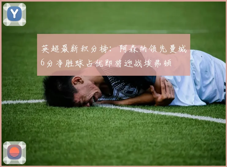 英超最新积分榜：阿森纳领先曼城6分净胜球占优即将迎战埃弗顿