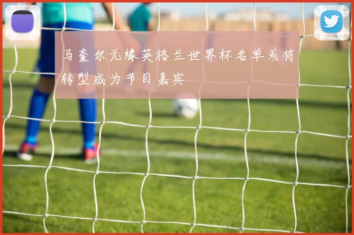 马奎尔无缘英格兰世界杯名单或将转型成为节目嘉宾
