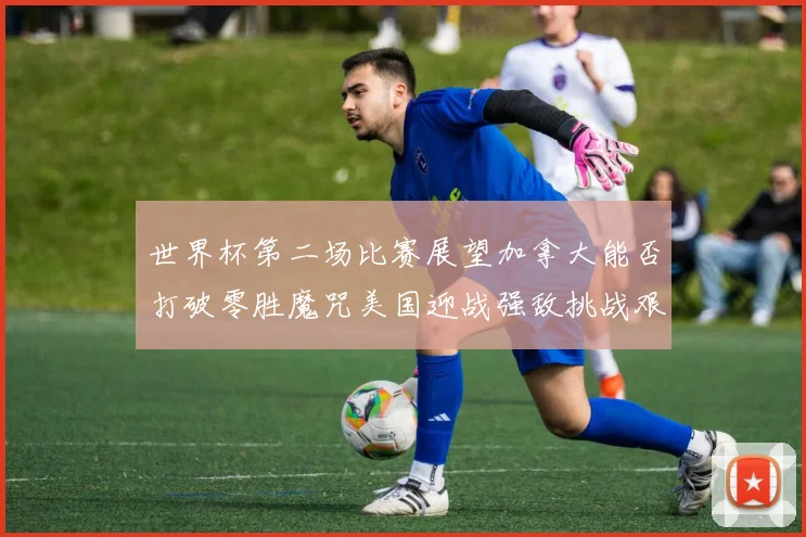 世界杯第二场比赛展望加拿大能否打破零胜魔咒美国迎战强敌挑战艰巨
