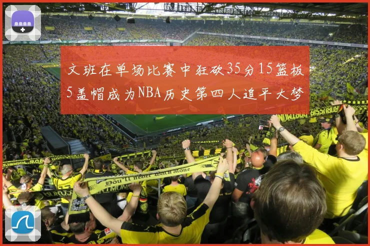 文班在单场比赛中狂砍35分15篮板5盖帽成为NBA历史第四人追平大梦鲨鱼天勾