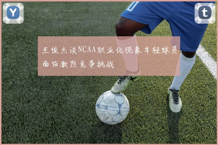 王俊杰谈NCAA职业化现象年轻球员面临激烈竞争挑战