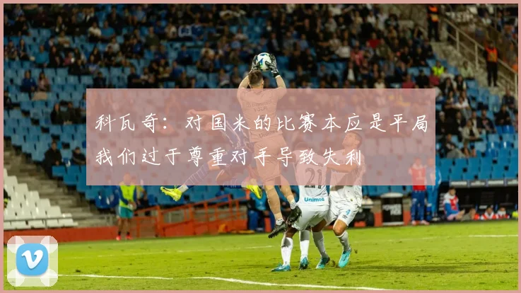 科瓦奇：对国米的比赛本应是平局我们过于尊重对手导致失利