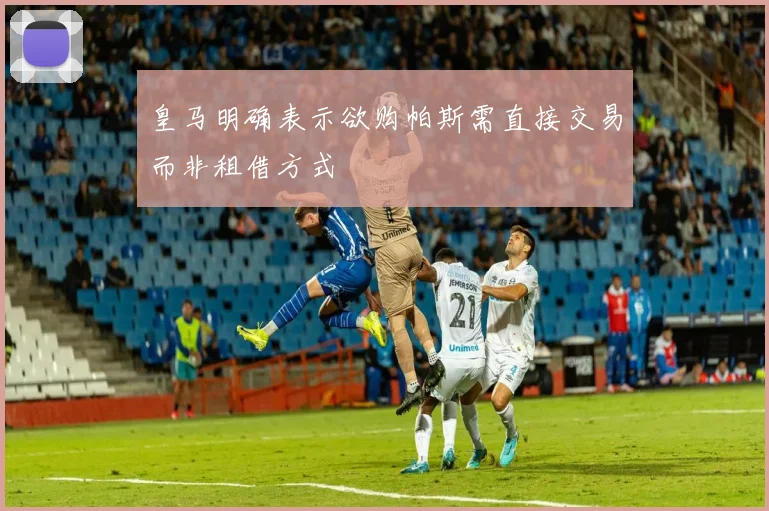 皇马明确表示欲购帕斯需直接交易而非租借方式