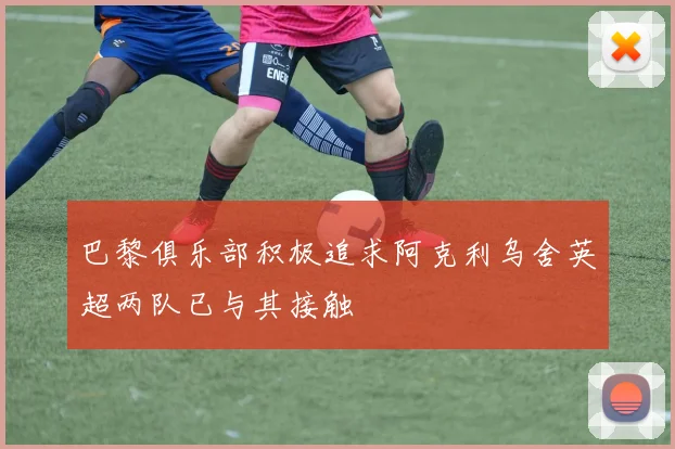 巴黎俱乐部积极追求阿克利乌舍英超两队已与其接触