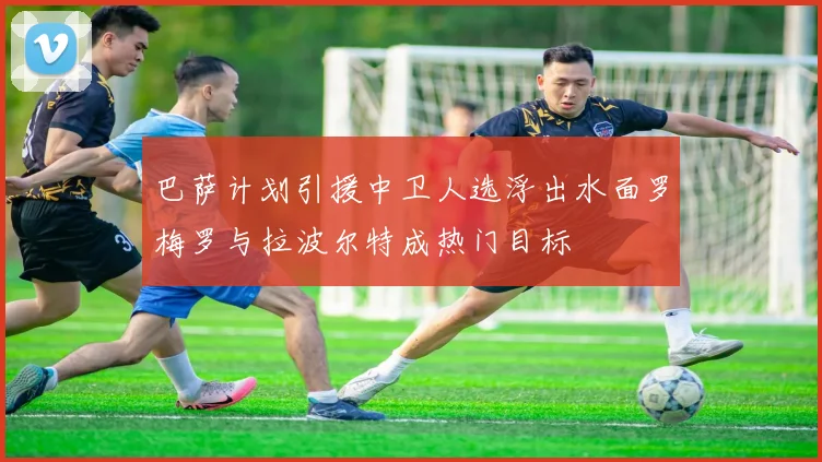 巴萨计划引援中卫人选浮出水面罗梅罗与拉波尔特成热门目标