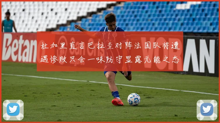 杜加里直言巴拉圭对阵法国队将遭遇惨败只会一味防守显露无能之态