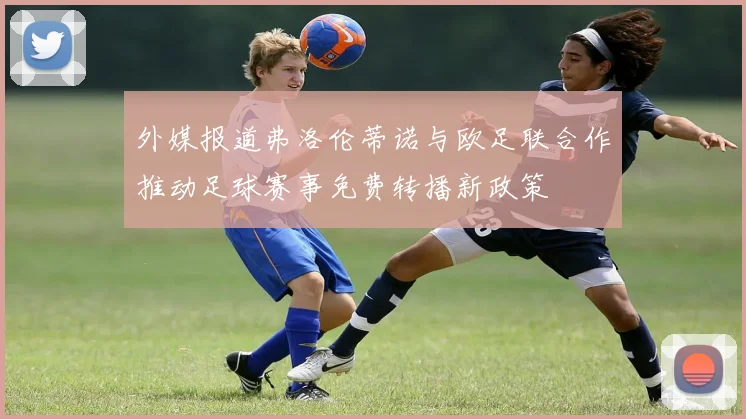 外媒报道弗洛伦蒂诺与欧足联合作推动足球赛事免费转播新政策