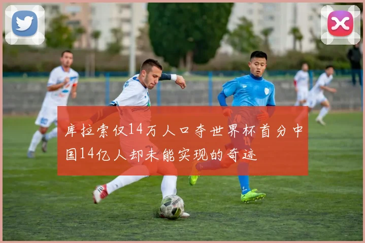 库拉索仅14万人口夺世界杯首分中国14亿人却未能实现的奇迹