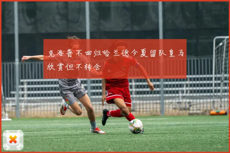 克洛普不回归哈兰德今夏留队皇马欣赏但不转会