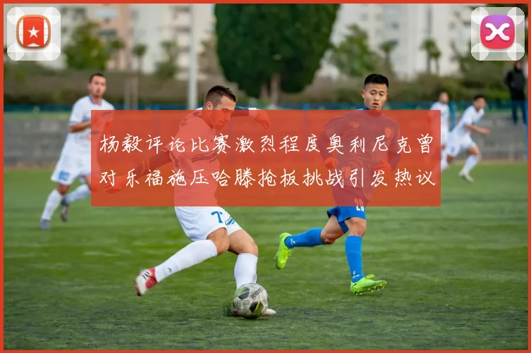 杨毅评论比赛激烈程度奥利尼克曾对乐福施压哈滕抢板挑战引发热议