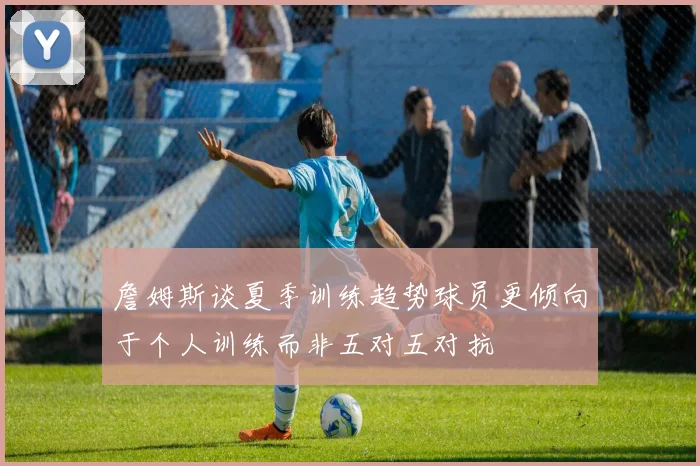 詹姆斯谈夏季训练趋势球员更倾向于个人训练而非五对五对抗