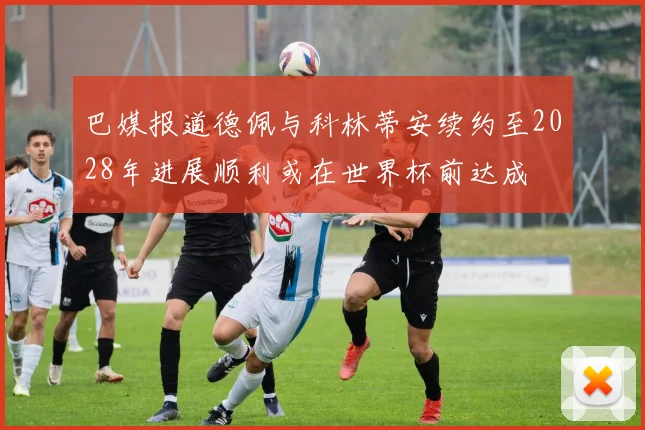 巴媒报道德佩与科林蒂安续约至2028年进展顺利或在世界杯前达成