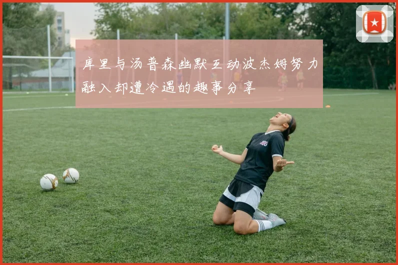库里与汤普森幽默互动波杰姆努力融入却遭冷遇的趣事分享