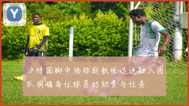 沙特国脚中场称新教练迅速融入团队明确每位球员的职责与任务