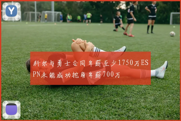 科尔与勇士合同年薪至少1750万ESPN未能成功挖角年薪700万