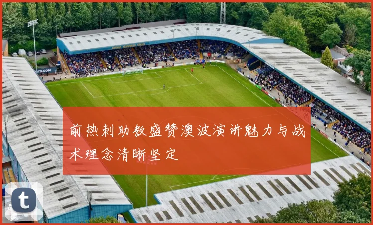 前热刺助教盛赞澳波演讲魅力与战术理念清晰坚定