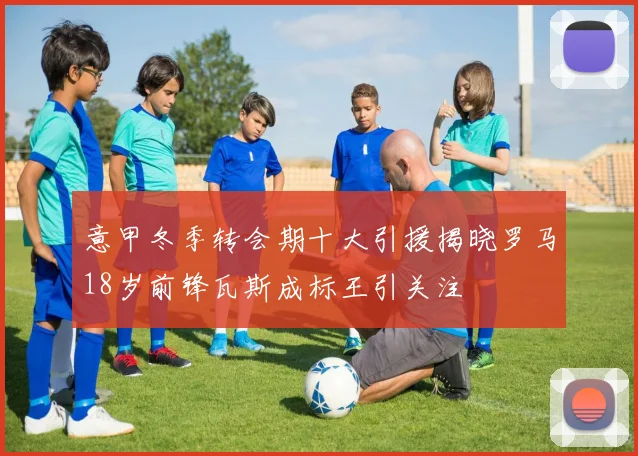 意甲冬季转会期十大引援揭晓罗马18岁前锋瓦斯成标王引关注