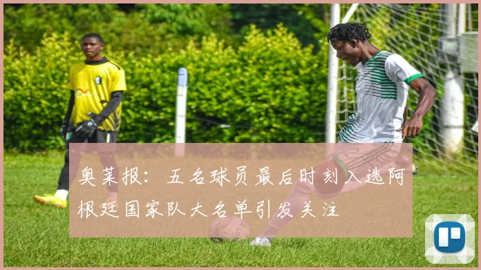奥莱报：五名球员最后时刻入选阿根廷国家队大名单引发关注