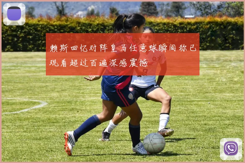 赖斯回忆对阵皇马任意球瞬间称已观看超过百遍深感震撼