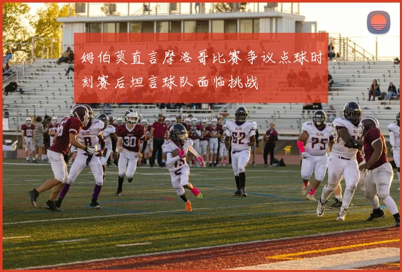 姆伯莫直言摩洛哥比赛争议点球时刻赛后坦言球队面临挑战