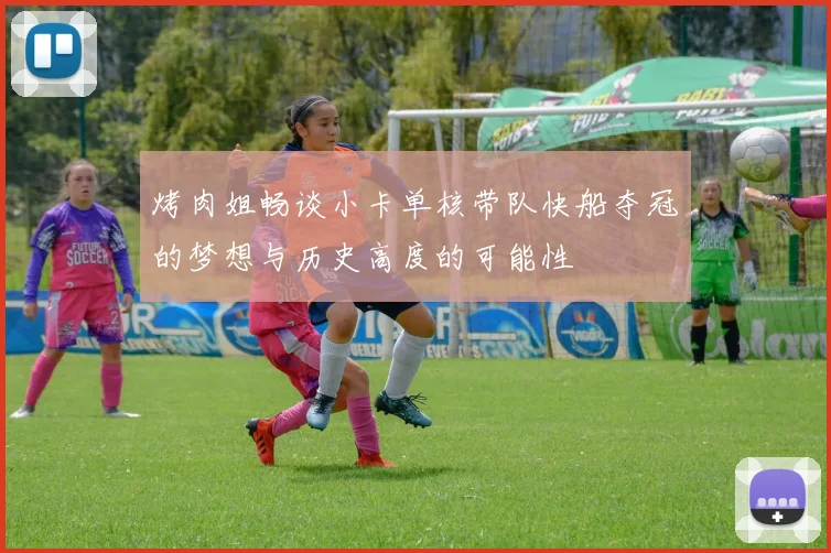 烤肉姐畅谈小卡单核带队快船夺冠的梦想与历史高度的可能性