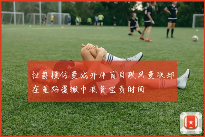 拉爵模仿曼城并非盲目跟风曼联却在重蹈覆辙中浪费宝贵时间